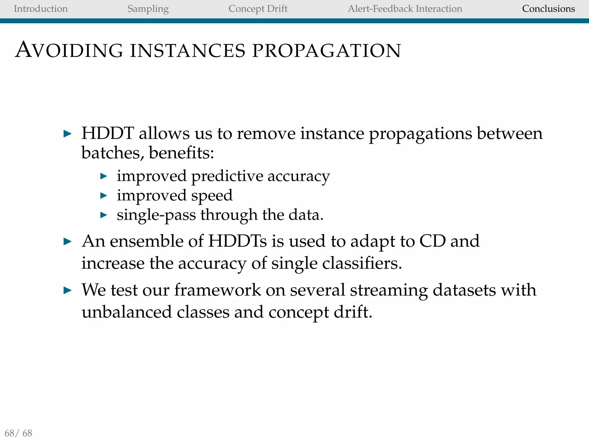 Introduction Sampling Concept Drift Alert-Feedback Interaction Conclusions
AVOIDING INSTANCES PROPAGATION
HDDT allows us to remove instance propagations between
batches, beneﬁts:
improved predictive accuracy
improved speed
single-pass through the data.
An ensemble of HDDTs is used to adapt to CD and
increase the accuracy of single classiﬁers.
We test our framework on several streaming datasets with
unbalanced classes and concept drift.
68/ 68
 