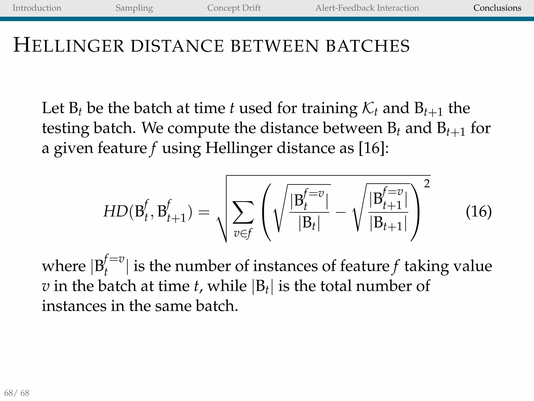 Introduction Sampling Concept Drift Alert-Feedback Interaction Conclusions
HELLINGER DISTANCE BETWEEN BATCHES
Let Bt be the batch at time t used for training Kt and Bt+1 the
testing batch. We compute the distance between Bt and Bt+1 for
a given feature f using Hellinger distance as [16]:
HD(B
f
t, B
f
t+1) =
v∈f

 |B
f=v
t |
|Bt|
−
|B
f=v
t+1|
|Bt+1|


2
(16)
where |B
f=v
t | is the number of instances of feature f taking value
v in the batch at time t, while |Bt| is the total number of
instances in the same batch.
68/ 68
 