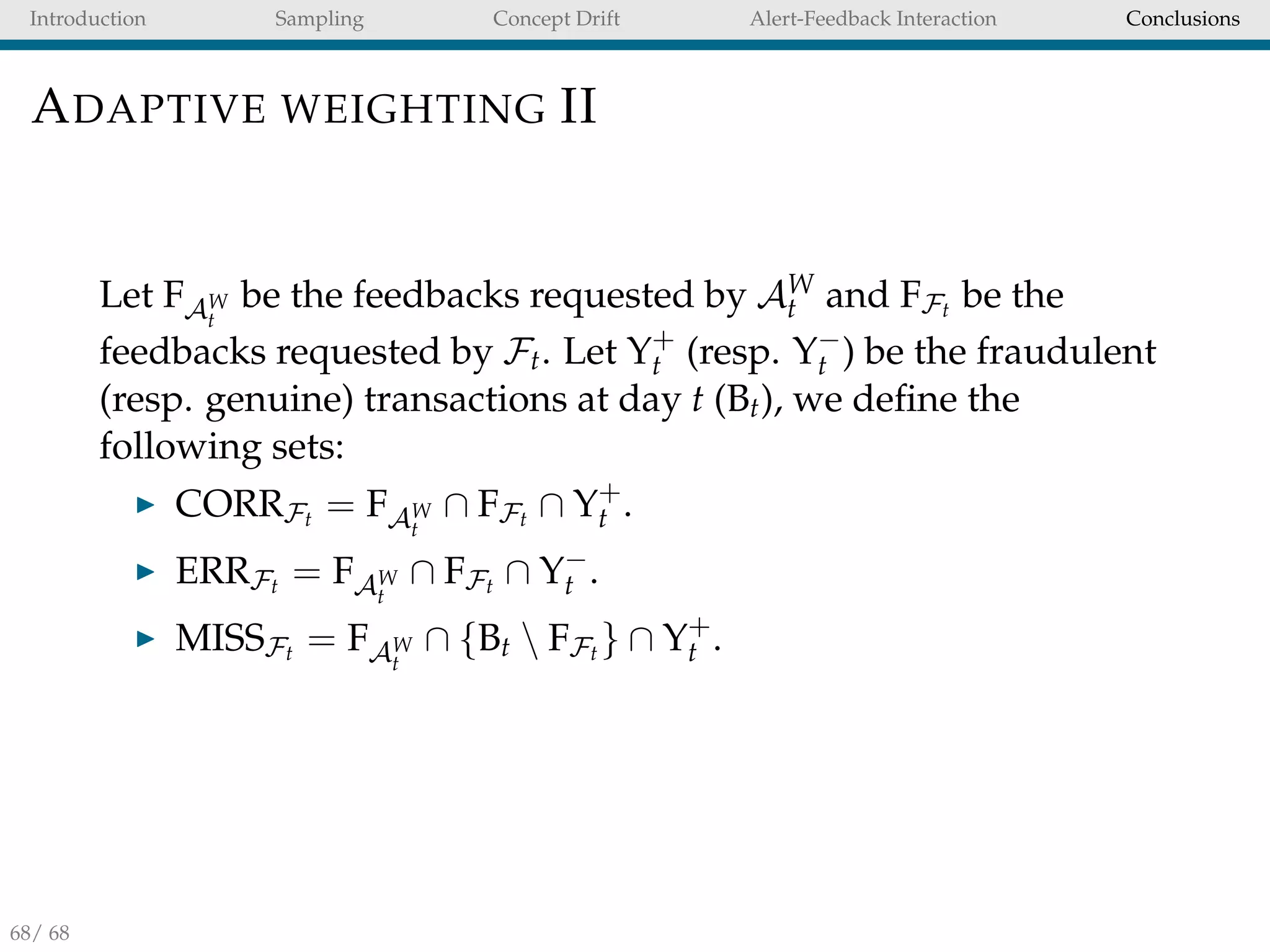 Introduction Sampling Concept Drift Alert-Feedback Interaction Conclusions
ADAPTIVE WEIGHTING II
Let FAW
t
be the feedbacks requested by AW
t and FFt be the
feedbacks requested by Ft. Let Y+
t (resp. Y−
t ) be the fraudulent
(resp. genuine) transactions at day t (Bt), we deﬁne the
following sets:
CORRFt = FAW
t
∩ FFt ∩ Y+
t .
ERRFt = FAW
t
∩ FFt ∩ Y−
t .
MISSFt = FAW
t
∩ {Bt  FFt } ∩ Y+
t .
68/ 68
 