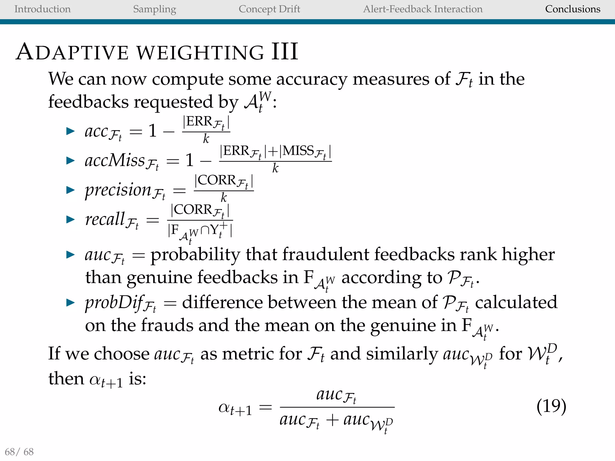 Introduction Sampling Concept Drift Alert-Feedback Interaction Conclusions
ADAPTIVE WEIGHTING III
We can now compute some accuracy measures of Ft in the
feedbacks requested by AW
t :
accFt = 1 −
|ERRFt
|
k
accMissFt = 1 −
|ERRFt
|+|MISSFt
|
k
precisionFt =
|CORRFt
|
k
recallFt =
|CORRFt
|
|FAW
t
∩Y+
t |
aucFt = probability that fraudulent feedbacks rank higher
than genuine feedbacks in FAW
t
according to PFt .
probDifFt = difference between the mean of PFt calculated
on the frauds and the mean on the genuine in FAW
t
.
If we choose aucFt as metric for Ft and similarly aucWD
t
for WD
t ,
then αt+1 is:
αt+1 =
aucFt
aucFt + aucWD
t
(19)
68/ 68
 