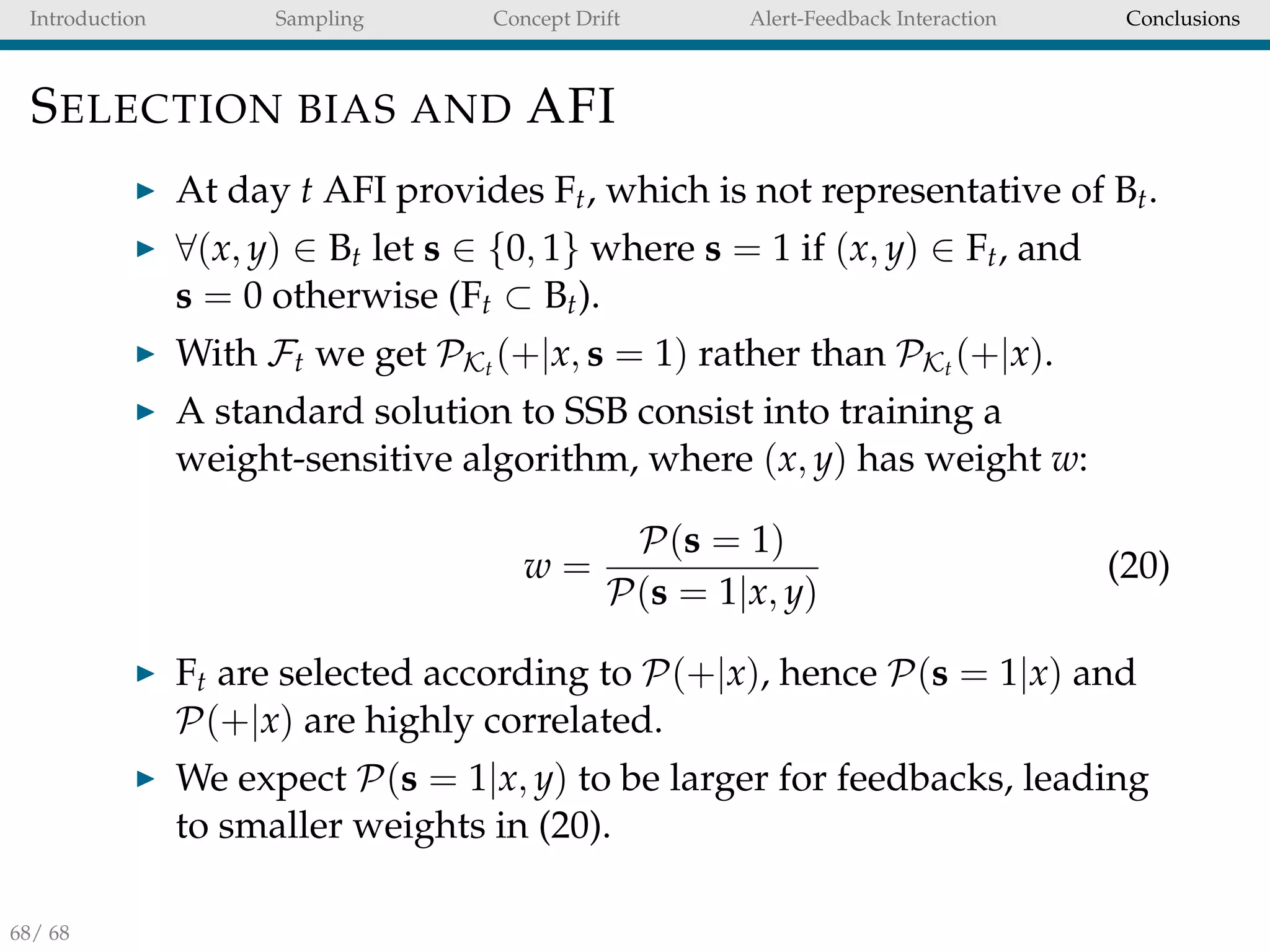 Introduction Sampling Concept Drift Alert-Feedback Interaction Conclusions
SELECTION BIAS AND AFI
At day t AFI provides Ft, which is not representative of Bt.
∀(x, y) ∈ Bt let s ∈ {0, 1} where s = 1 if (x, y) ∈ Ft, and
s = 0 otherwise (Ft ⊂ Bt).
With Ft we get PKt (+|x, s = 1) rather than PKt (+|x).
A standard solution to SSB consist into training a
weight-sensitive algorithm, where (x, y) has weight w:
w =
P(s = 1)
P(s = 1|x, y)
(20)
Ft are selected according to P(+|x), hence P(s = 1|x) and
P(+|x) are highly correlated.
We expect P(s = 1|x, y) to be larger for feedbacks, leading
to smaller weights in (20).
68/ 68
 