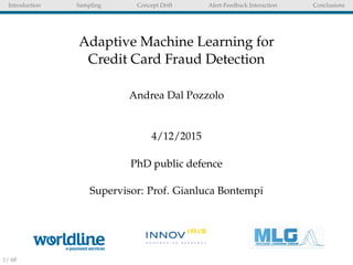 Introduction Sampling Concept Drift Alert-Feedback Interaction Conclusions
Adaptive Machine Learning for
Credit Card Fraud Detection
Andrea Dal Pozzolo
4/12/2015
PhD public defence
Supervisor: Prof. Gianluca Bontempi
1/ 68
 