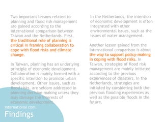 In the Netherlands, the intention 
of economic development is often 
integrated with other 
environmental issues, such as the 
issues of water management. 
Another lesson gained from the 
international comparison is about 
the way to support policy-making 
in coping with flood risks. In 
Taiwan, strategies of flood risk 
management are mainly initiated 
according to the previous 
experiences of disasters. In the 
Netherlands, strategies are 
initiated by considering both the 
previous flooding experiences as 
well as the possible floods in the 
future. 
Two important lessons related to 
planning and flood risk management 
are gained according to the 
international comparison between 
Taiwan and the Netherlands. First, 
the traditional role of planning is 
critical in framing collaboration to 
cope with flood risks and climate 
change. 
!I 
n Taiwan, planning has an underlying 
principle of economic development. 
Collaboration is mainly formed with a 
specific intention to promote urban 
development. Other issues, such as 
flood risks, are seldom addressed in 
planning decision-making unless they 
may damage the interests of 
economic development. 
International com. 
Findings 
 