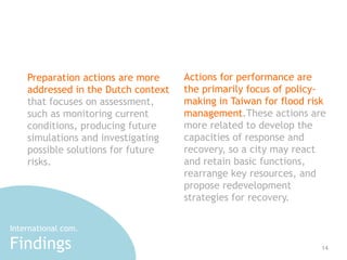 14 
Preparation actions are more 
addressed in the Dutch context 
that focuses on assessment, 
such as monitoring current 
conditions, producing future 
simulations and investigating 
possible solutions for future 
risks. 
Actions for performance are 
the primarily focus of policy-making 
in Taiwan for flood risk 
management.These actions are 
more related to develop the 
capacities of response and 
recovery, so a city may react 
and retain basic functions, 
rearrange key resources, and 
propose redevelopment 
strategies for recovery. 
International com. 
Findings 
 