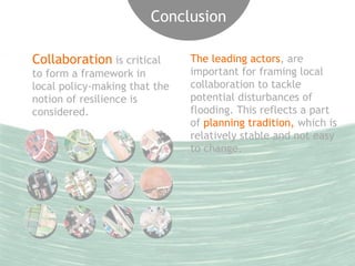 Conclusion 
Collaboration is critical 
to form a framework in 
local policy-making that the 
notion of resilience is 
considered. 
The leading actors, are 
important for framing local 
collaboration to tackle 
potential disturbances of 
flooding. This reflects a part 
of planning tradition, which is 
relatively stable and not easy 
to change. 
 