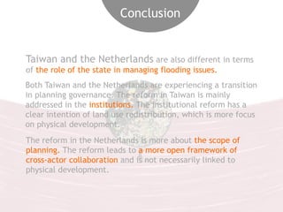 Conclusion 
Taiwan and the Netherlands are also different in terms 
of the role of the state in managing flooding issues. 
Both Taiwan and the Netherlands are experiencing a transition 
in planning governance. The reform in Taiwan is mainly 
addressed in the institutions. The institutional reform has a 
clear intention of land use redistribution, which is more focus 
on physical development. 
The reform in the Netherlands is more about the scope of 
planning. The reform leads to a more open framework of 
cross-actor collaboration and is not necessarily linked to 
physical development. 
 