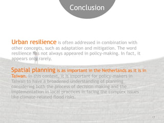 17 
Conclusion 
Urban resilience is often addressed in combination with 
other concepts, such as adaptation and mitigation. The word 
resilience has not always appeared in policy-making. In fact, it 
appears only rarely. 
Spatial planning is as important in the Netherlands as it is in 
Taiwan. In this context, it is important for policy-makers in 
Taiwan to have a broadened understanding of planning 
considering both the process of decision-making and the 
implementation in local practices in facing the complex issues 
like climate-related flood risks. 
 