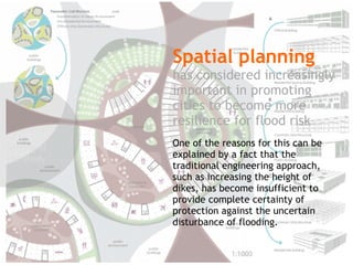 Spatial planning 
has considered increasingly 
important in promoting 
cities to become more 
resilience for flood risk 
One of the reasons for this can be 
explained by a fact that the 
traditional engineering approach, 
such as increasing the height of 
dikes, has become insufficient to 
provide complete certainty of 
protection against the uncertain 
disturbance of flooding. 
Setting of 
the study 
 