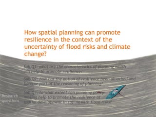 How spatial planning can promote 
resilience in the context of the 
uncertainty of flood risks and climate 
change? 
Sub Q1: what are the characteristics of planning which 
can help to promote resilience? 
Sub Q2: how has the notion of resilience been absorbed and 
become part of the reasoning of planning? 
Sub Q3: to what extent can planning policy-making 
help to promote the resilience of 
spatial development in coping with flood risks? 
Research 
questions 
 