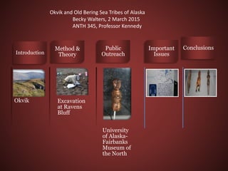 Okvik
Introduction
Excavation
at Ravens
Bluff
Method &
Theory
University
of Alaska-
Fairbanks
Museum of
the North
Public
Outreach
Important
Issues
Conclusions
Okvik and Old Bering Sea Tribes of Alaska
Becky Walters, 2 March 2015
ANTH 345, Professor Kennedy
 