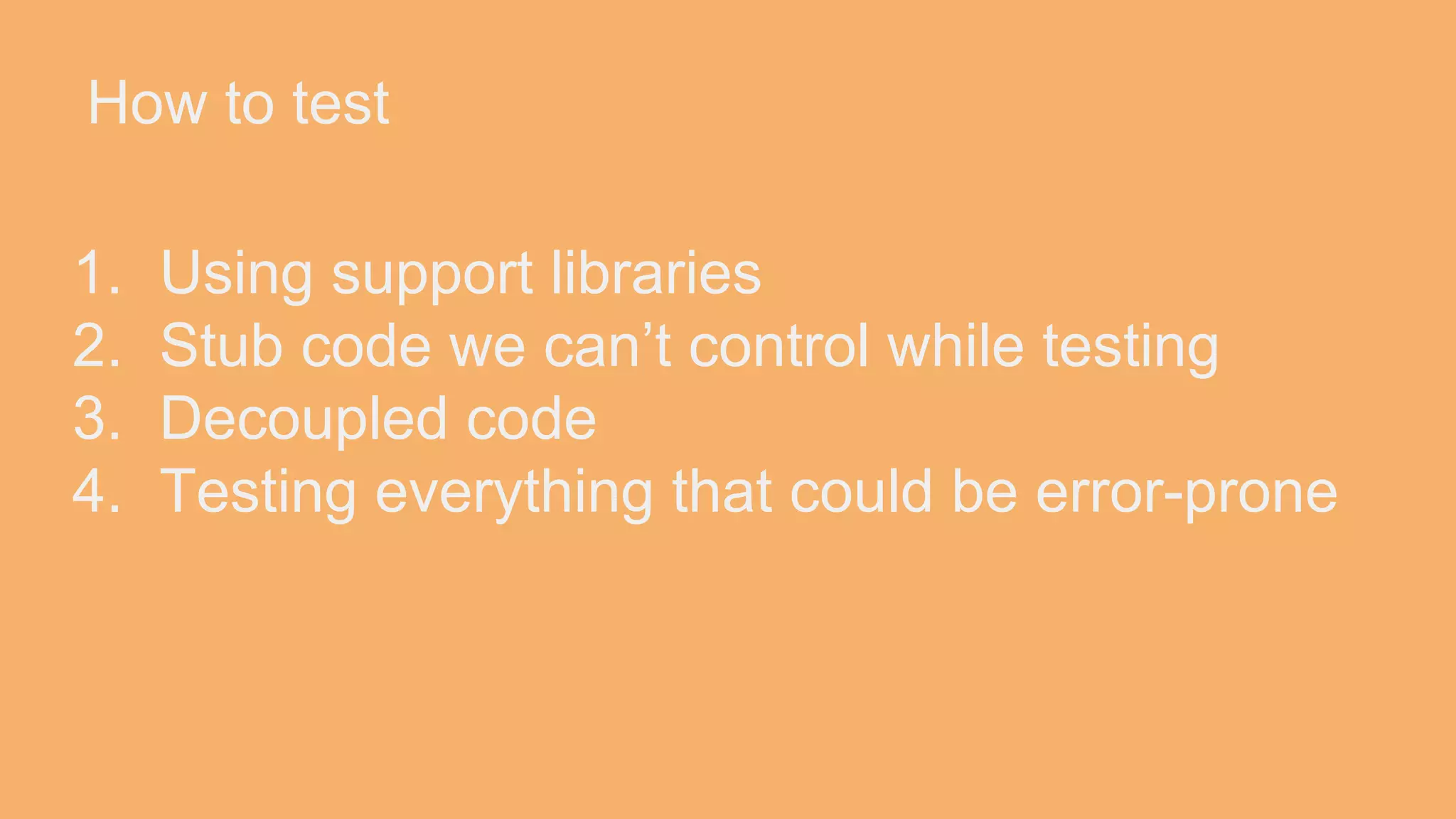 How to test 1. Using support libraries 2. Stub code we can’t control while testing 3. Decoupled code 4. Testing everything that could be error-prone 