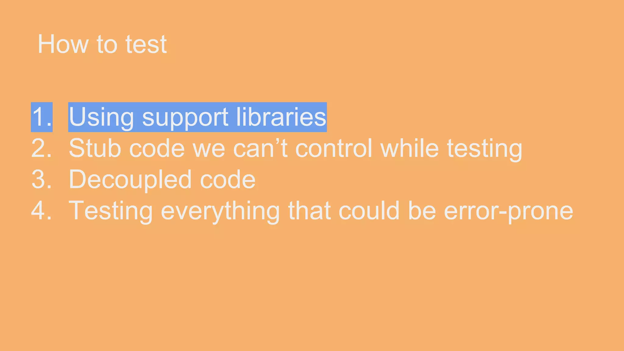 How to test 1. Using support libraries 2. Stub code we can’t control while testing 3. Decoupled code 4. Testing everything that could be error-prone 