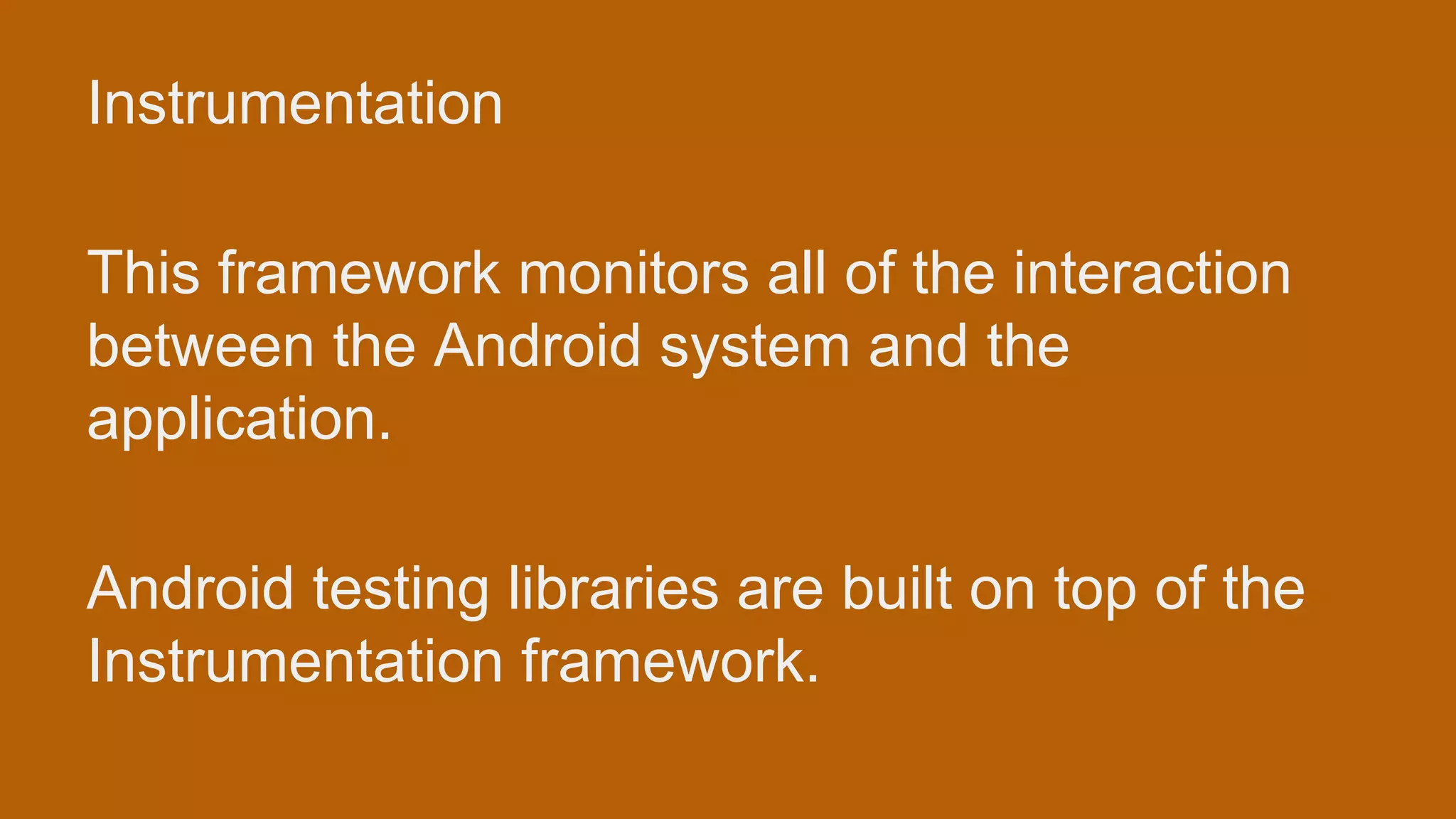 Instrumentation This framework monitors all of the interaction between the Android system and the application. Android testing libraries are built on top of the Instrumentation framework. 