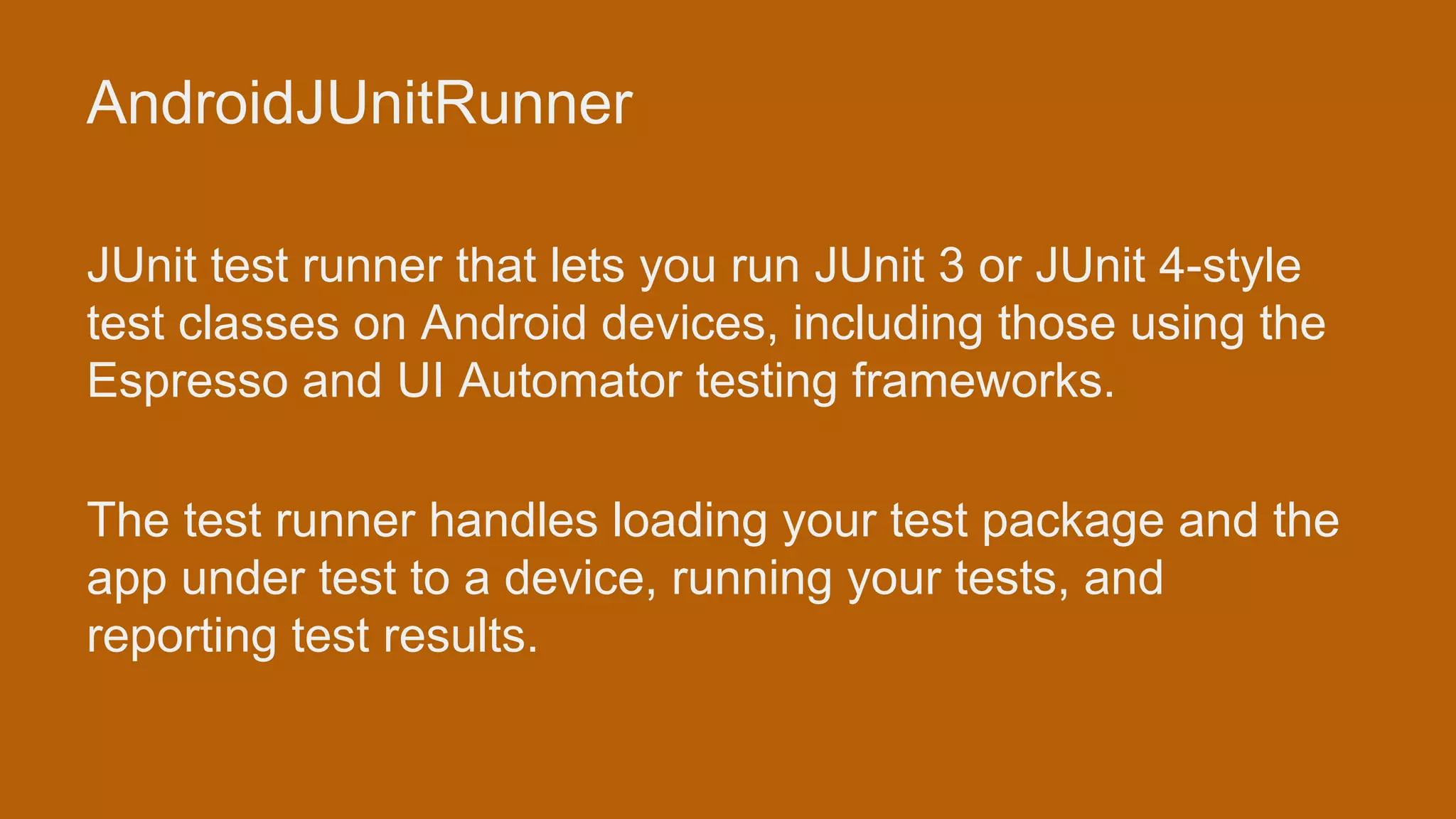 AndroidJUnitRunner JUnit test runner that lets you run JUnit 3 or JUnit 4-style test classes on Android devices, including those using the Espresso and UI Automator testing frameworks. The test runner handles loading your test package and the app under test to a device, running your tests, and reporting test results. 