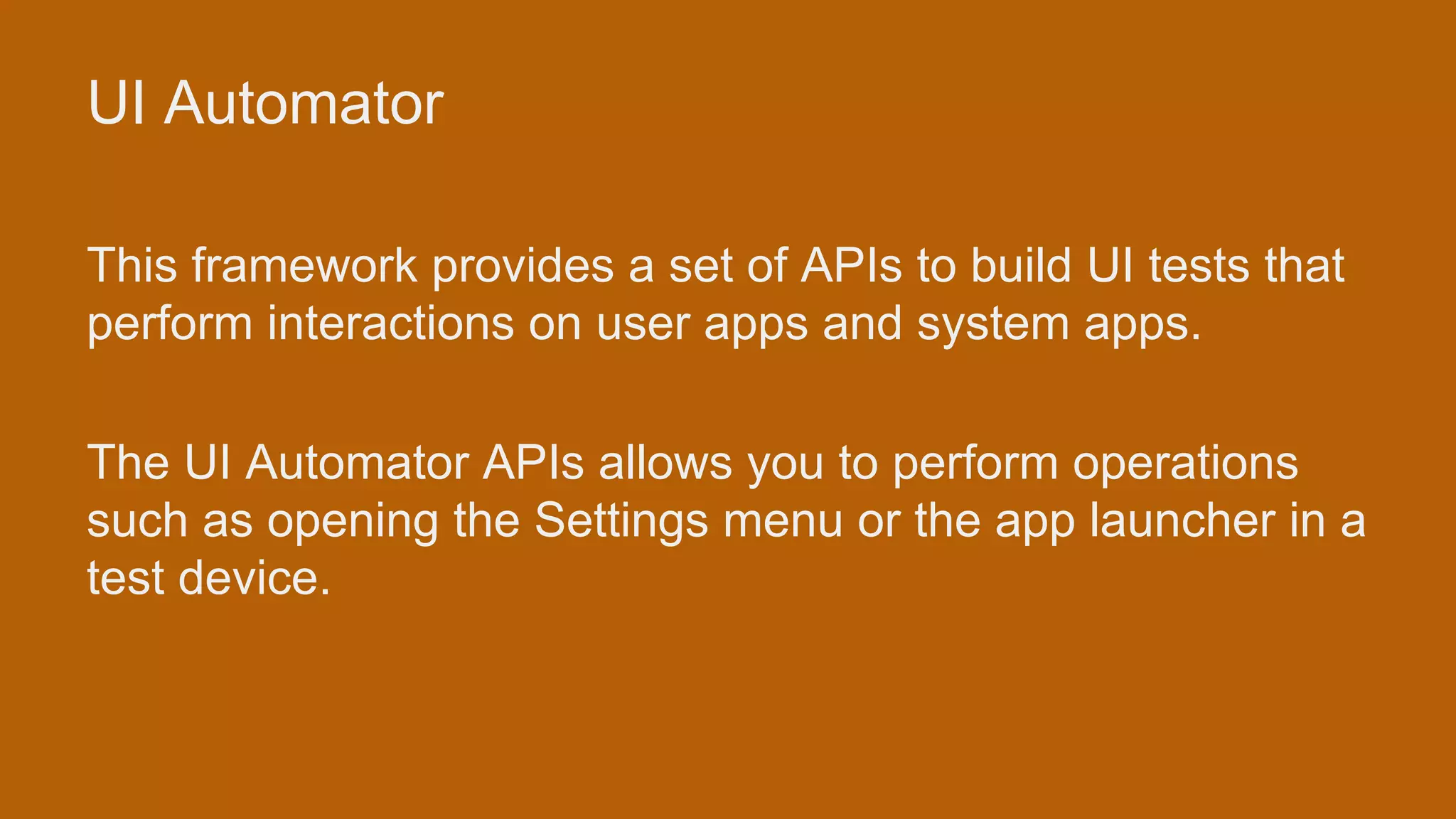 UI Automator This framework provides a set of APIs to build UI tests that perform interactions on user apps and system apps. The UI Automator APIs allows you to perform operations such as opening the Settings menu or the app launcher in a test device. 