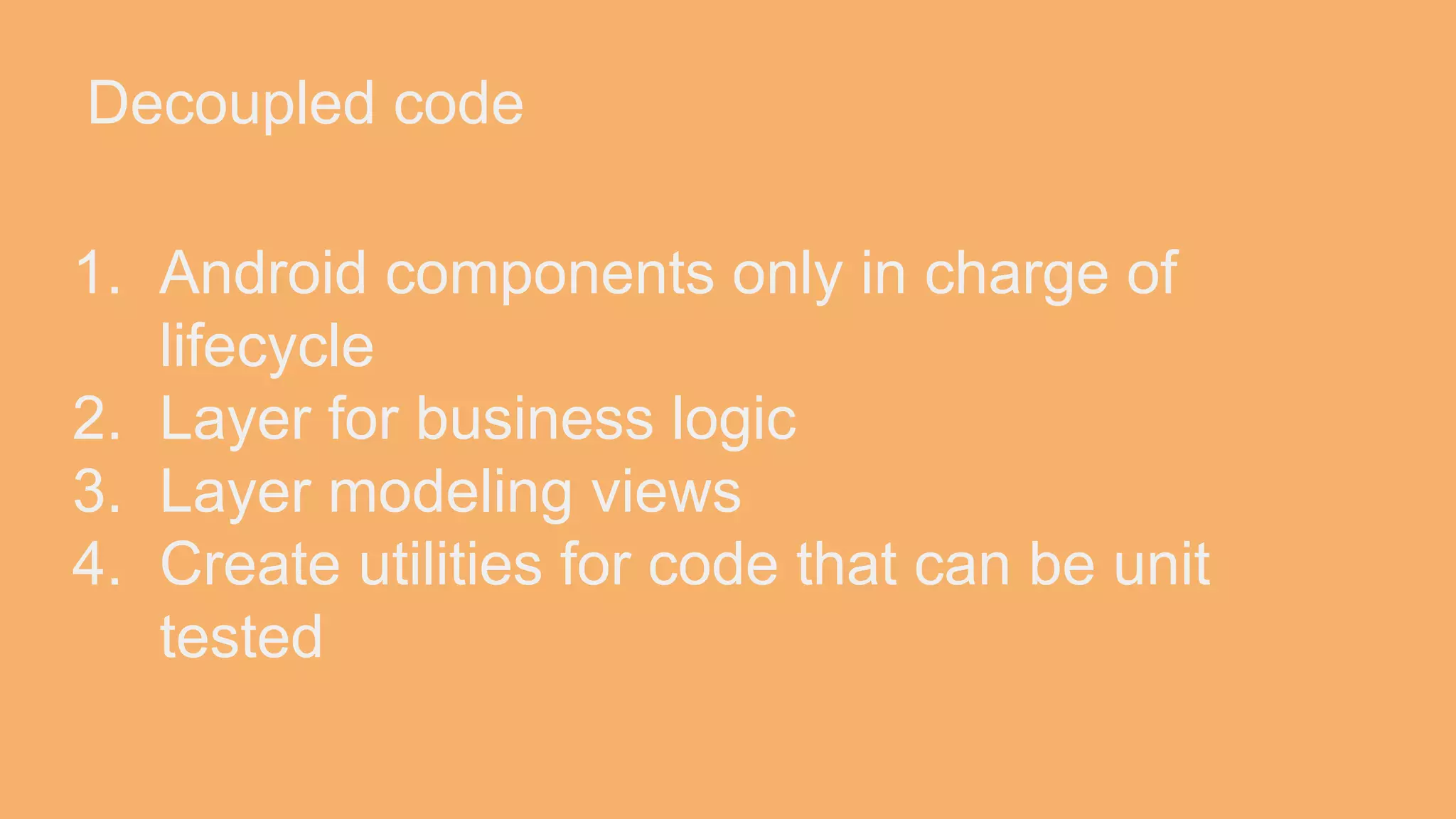 Decoupled code 1. Android components only in charge of lifecycle 2. Layer for business logic 3. Layer modeling views 4. Create utilities for code that can be unit tested 