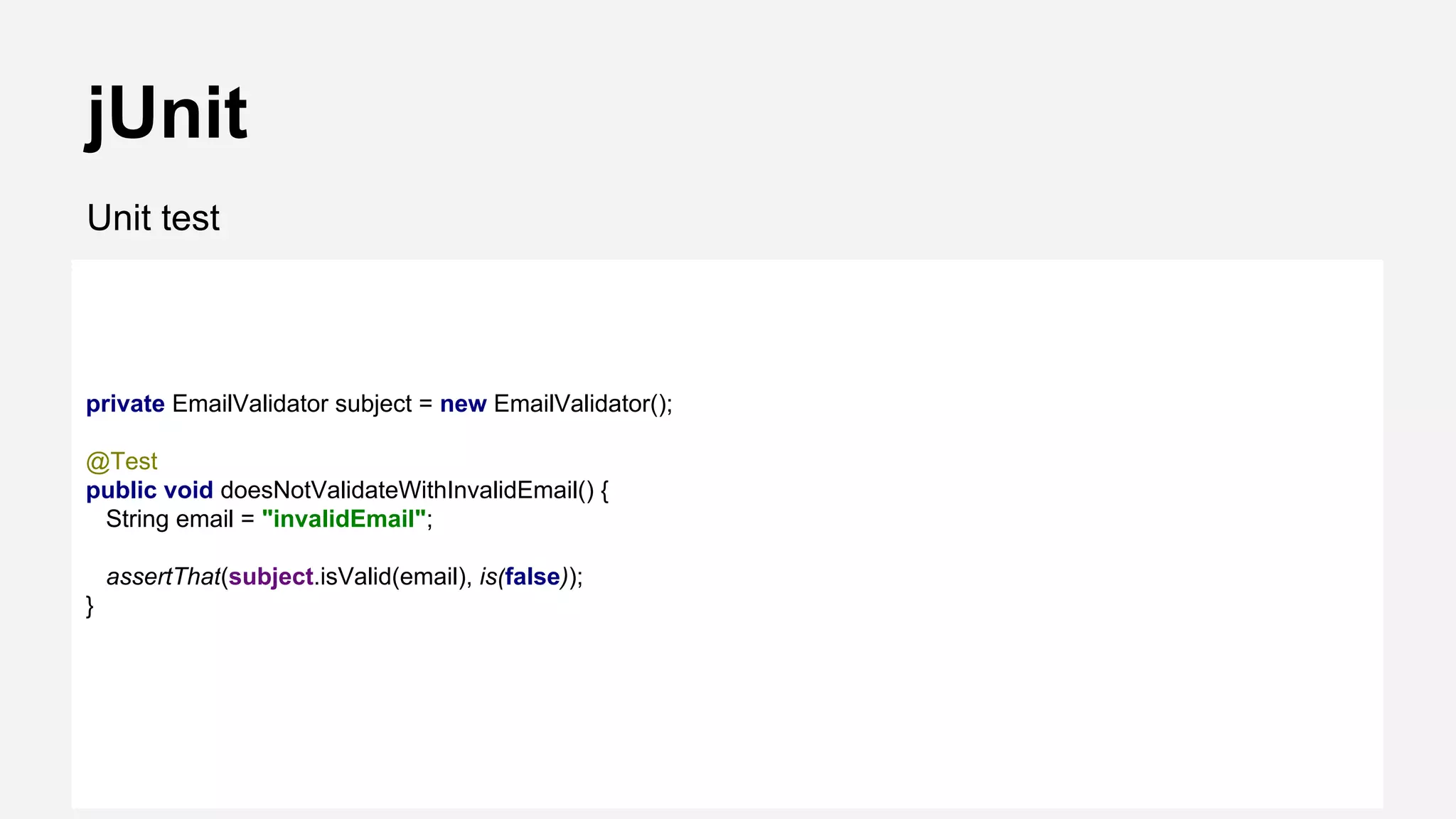 jUnit Unit test private EmailValidator subject = new EmailValidator(); @Test public void doesNotValidateWithInvalidEmail() { String email = "invalidEmail"; assertThat(subject.isValid(email), is(false)); } 