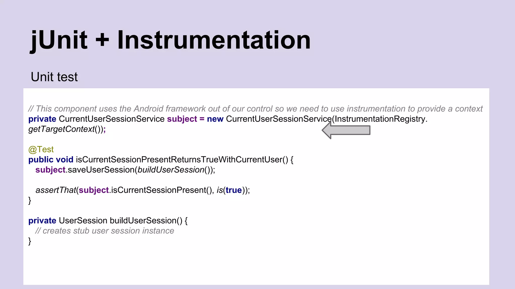 jUnit + Instrumentation Unit test // This component uses the Android framework out of our control so we need to use instrumentation to provide a context private CurrentUserSessionService subject = new CurrentUserSessionService(InstrumentationRegistry. getTargetContext()); @Test public void isCurrentSessionPresentReturnsTrueWithCurrentUser() { subject.saveUserSession(buildUserSession()); assertThat(subject.isCurrentSessionPresent(), is(true)); } private UserSession buildUserSession() { // creates stub user session instance } 