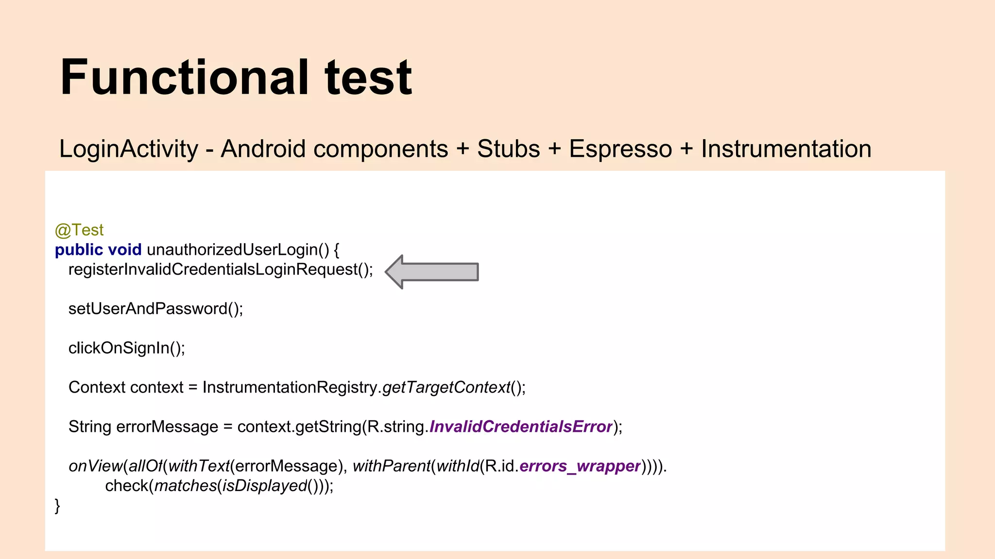 Functional test @Test public void unauthorizedUserLogin() { registerInvalidCredentialsLoginRequest(); setUserAndPassword(); clickOnSignIn(); Context context = InstrumentationRegistry.getTargetContext(); String errorMessage = context.getString(R.string.InvalidCredentialsError); onView(allOf(withText(errorMessage), withParent(withId(R.id.errors_wrapper)))). check(matches(isDisplayed())); } LoginActivity - Android components + Stubs + Espresso + Instrumentation 