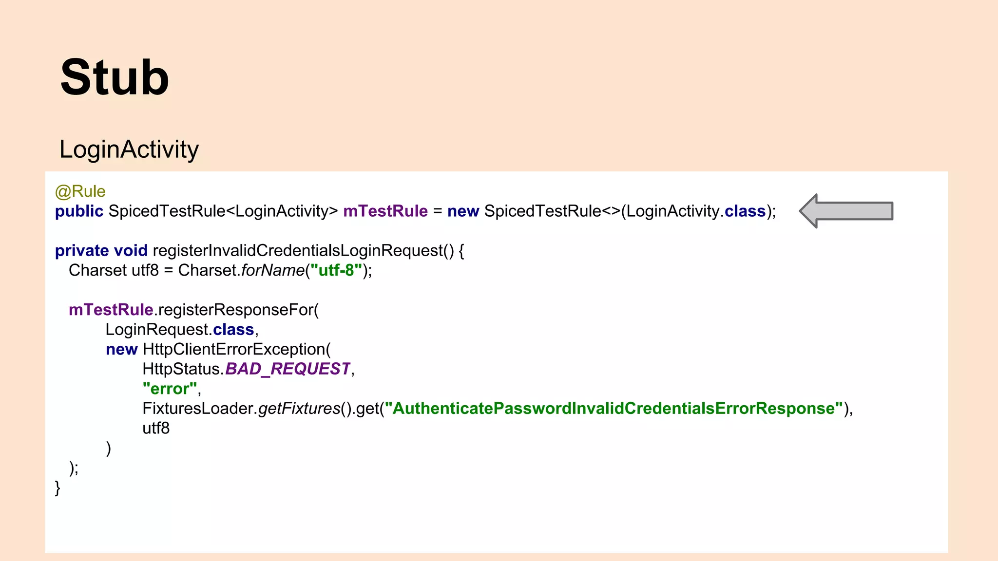 Stub LoginActivity @Rule public SpicedTestRule<LoginActivity> mTestRule = new SpicedTestRule<>(LoginActivity.class); private void registerInvalidCredentialsLoginRequest() { Charset utf8 = Charset.forName("utf-8"); mTestRule.registerResponseFor( LoginRequest.class, new HttpClientErrorException( HttpStatus.BAD_REQUEST, "error", FixturesLoader.getFixtures().get("AuthenticatePasswordInvalidCredentialsErrorResponse"), utf8 ) ); } 