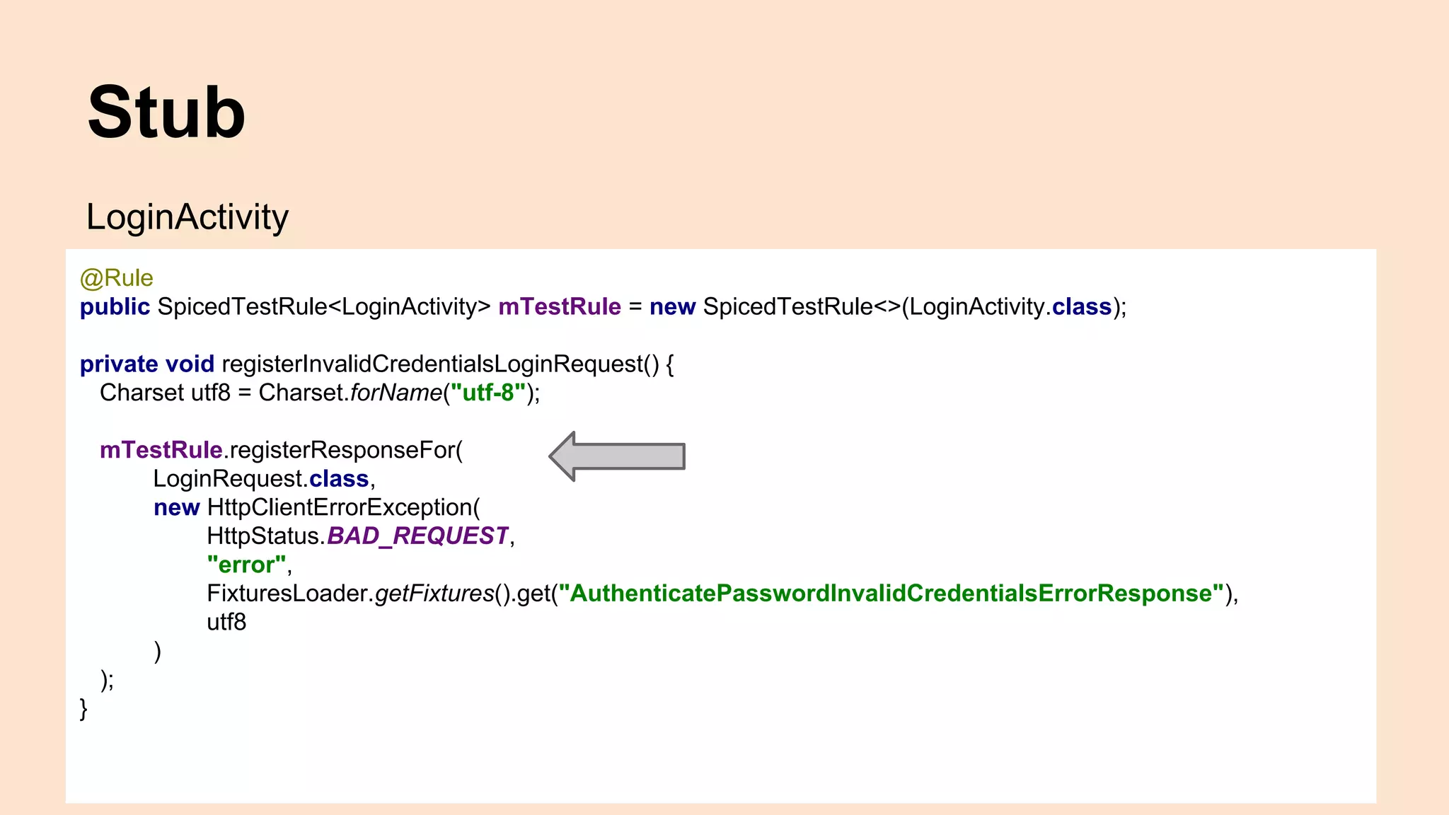Stub LoginActivity @Rule public SpicedTestRule<LoginActivity> mTestRule = new SpicedTestRule<>(LoginActivity.class); private void registerInvalidCredentialsLoginRequest() { Charset utf8 = Charset.forName("utf-8"); mTestRule.registerResponseFor( LoginRequest.class, new HttpClientErrorException( HttpStatus.BAD_REQUEST, "error", FixturesLoader.getFixtures().get("AuthenticatePasswordInvalidCredentialsErrorResponse"), utf8 ) ); } 