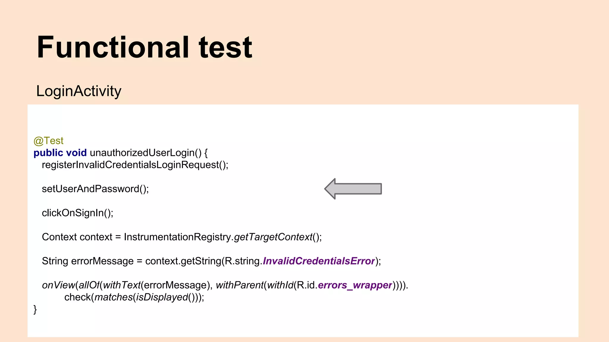 Functional test @Test public void unauthorizedUserLogin() { registerInvalidCredentialsLoginRequest(); setUserAndPassword(); clickOnSignIn(); Context context = InstrumentationRegistry.getTargetContext(); String errorMessage = context.getString(R.string.InvalidCredentialsError); onView(allOf(withText(errorMessage), withParent(withId(R.id.errors_wrapper)))). check(matches(isDisplayed())); } LoginActivity 