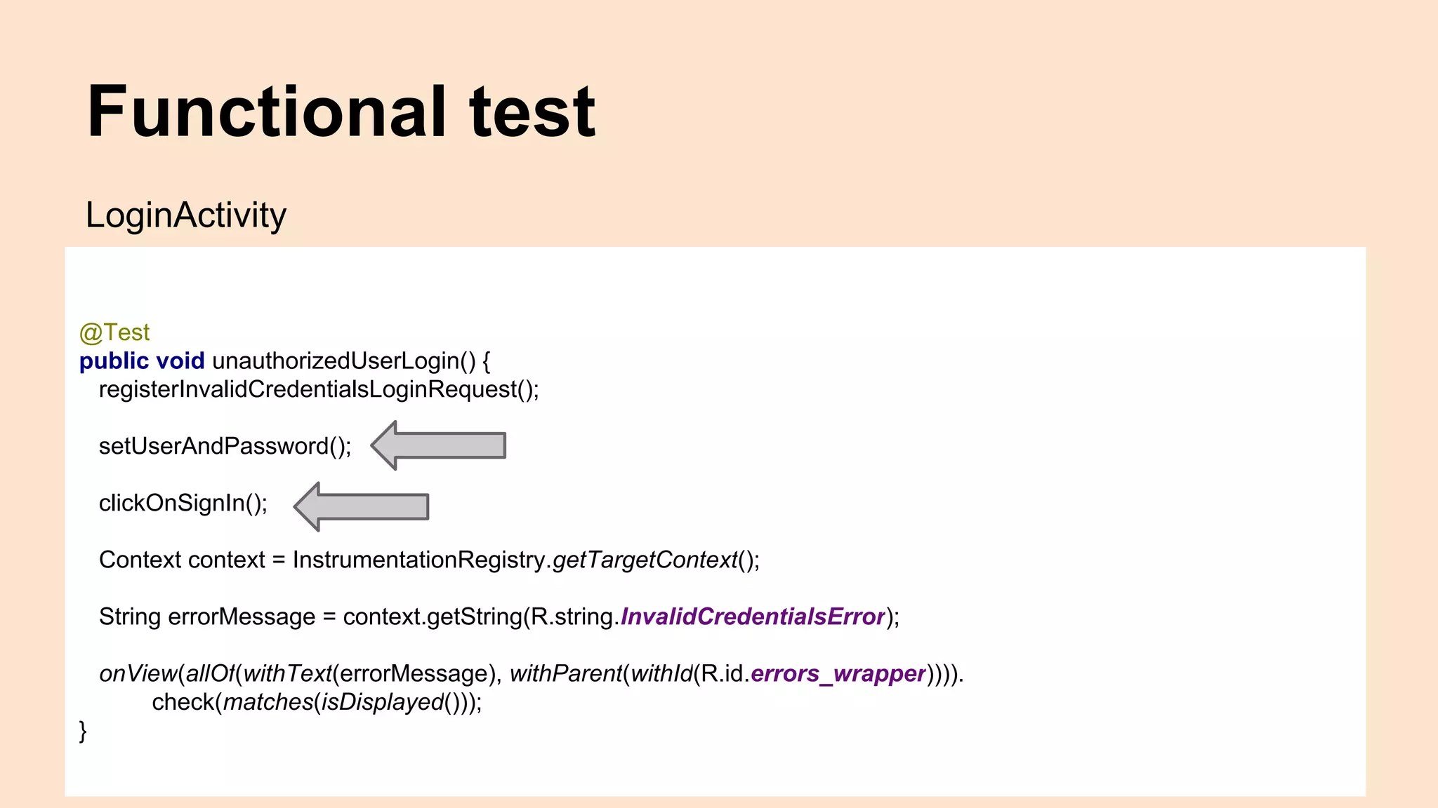 Functional test @Test public void unauthorizedUserLogin() { registerInvalidCredentialsLoginRequest(); setUserAndPassword(); clickOnSignIn(); Context context = InstrumentationRegistry.getTargetContext(); String errorMessage = context.getString(R.string.InvalidCredentialsError); onView(allOf(withText(errorMessage), withParent(withId(R.id.errors_wrapper)))). check(matches(isDisplayed())); } LoginActivity 