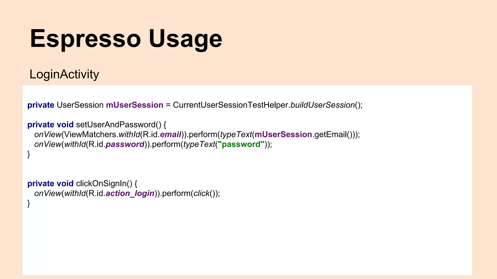 Espresso Usage private UserSession mUserSession = CurrentUserSessionTestHelper.buildUserSession(); private void setUserAndPassword() { onView(ViewMatchers.withId(R.id.email)).perform(typeText(mUserSession.getEmail())); onView(withId(R.id.password)).perform(typeText("password")); } private void clickOnSignIn() { onView(withId(R.id.action_login)).perform(click()); } LoginActivity 