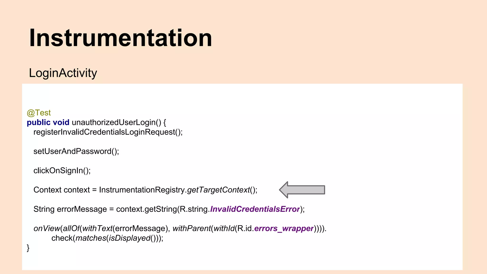 Instrumentation @Test public void unauthorizedUserLogin() { registerInvalidCredentialsLoginRequest(); setUserAndPassword(); clickOnSignIn(); Context context = InstrumentationRegistry.getTargetContext(); String errorMessage = context.getString(R.string.InvalidCredentialsError); onView(allOf(withText(errorMessage), withParent(withId(R.id.errors_wrapper)))). check(matches(isDisplayed())); } LoginActivity 