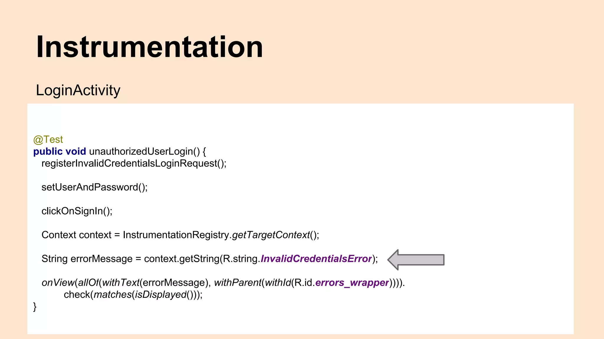 Instrumentation @Test public void unauthorizedUserLogin() { registerInvalidCredentialsLoginRequest(); setUserAndPassword(); clickOnSignIn(); Context context = InstrumentationRegistry.getTargetContext(); String errorMessage = context.getString(R.string.InvalidCredentialsError); onView(allOf(withText(errorMessage), withParent(withId(R.id.errors_wrapper)))). check(matches(isDisplayed())); } LoginActivity 