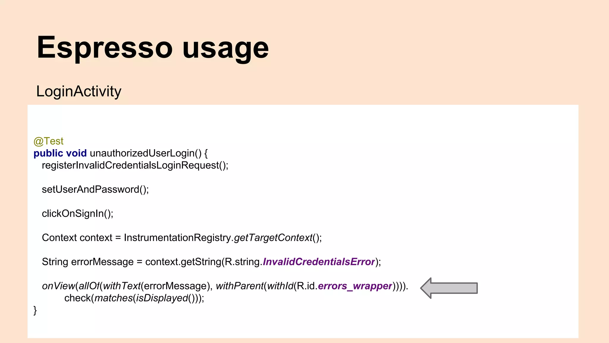 Espresso usage @Test public void unauthorizedUserLogin() { registerInvalidCredentialsLoginRequest(); setUserAndPassword(); clickOnSignIn(); Context context = InstrumentationRegistry.getTargetContext(); String errorMessage = context.getString(R.string.InvalidCredentialsError); onView(allOf(withText(errorMessage), withParent(withId(R.id.errors_wrapper)))). check(matches(isDisplayed())); } LoginActivity 