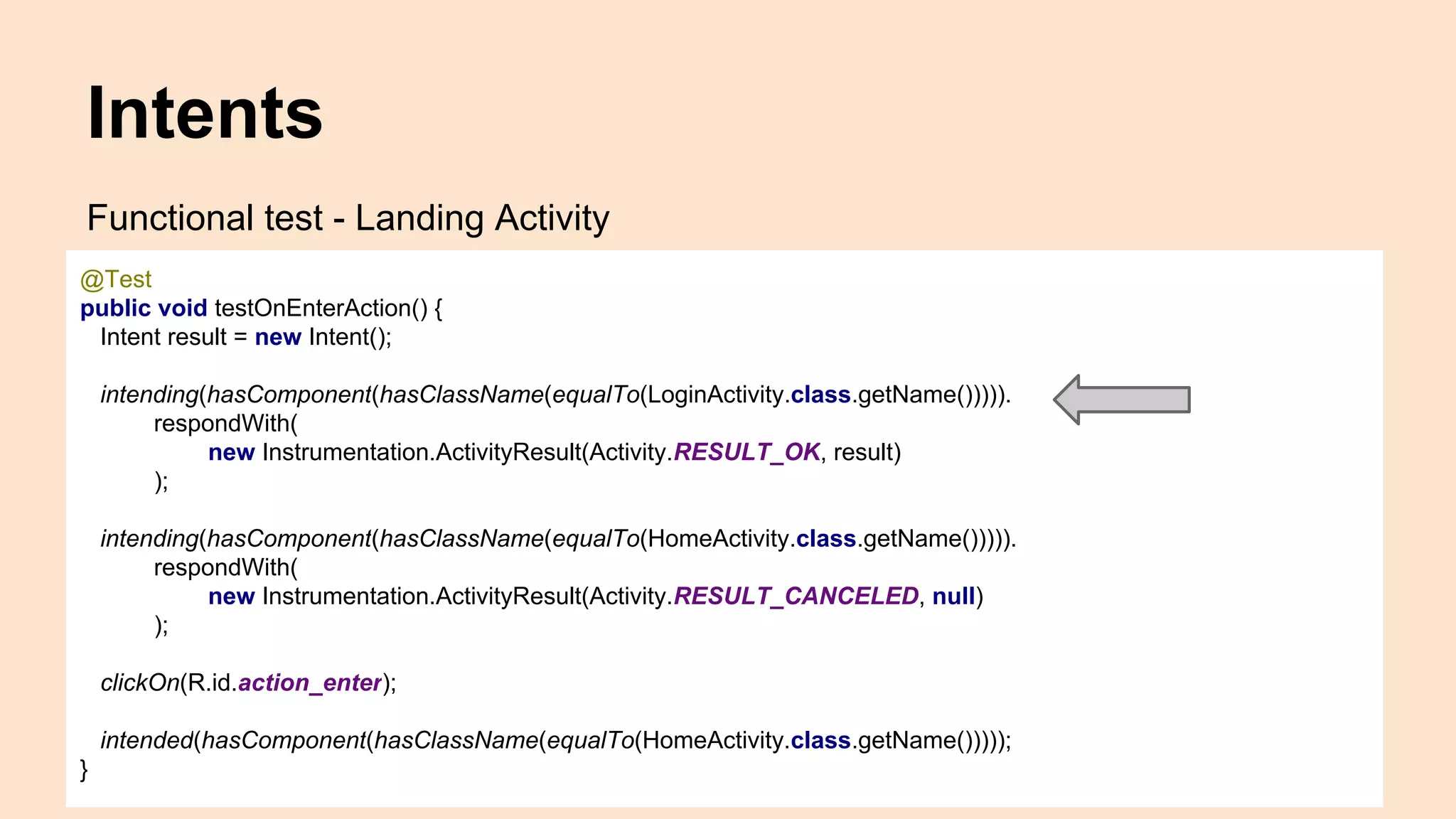 Intents Functional test - Landing Activity @Test public void testOnEnterAction() { Intent result = new Intent(); intending(hasComponent(hasClassName(equalTo(LoginActivity.class.getName())))). respondWith( new Instrumentation.ActivityResult(Activity.RESULT_OK, result) ); intending(hasComponent(hasClassName(equalTo(HomeActivity.class.getName())))). respondWith( new Instrumentation.ActivityResult(Activity.RESULT_CANCELED, null) ); clickOn(R.id.action_enter); intended(hasComponent(hasClassName(equalTo(HomeActivity.class.getName())))); } 