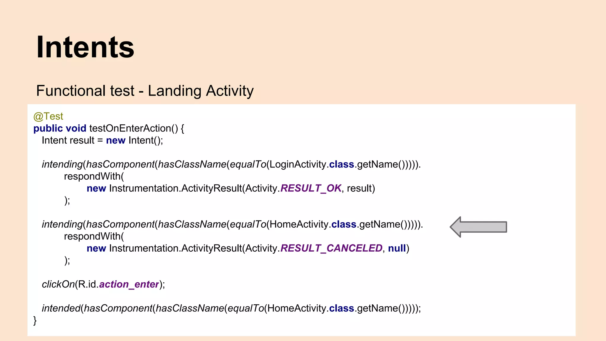 Intents Functional test - Landing Activity @Test public void testOnEnterAction() { Intent result = new Intent(); intending(hasComponent(hasClassName(equalTo(LoginActivity.class.getName())))). respondWith( new Instrumentation.ActivityResult(Activity.RESULT_OK, result) ); intending(hasComponent(hasClassName(equalTo(HomeActivity.class.getName())))). respondWith( new Instrumentation.ActivityResult(Activity.RESULT_CANCELED, null) ); clickOn(R.id.action_enter); intended(hasComponent(hasClassName(equalTo(HomeActivity.class.getName())))); } 