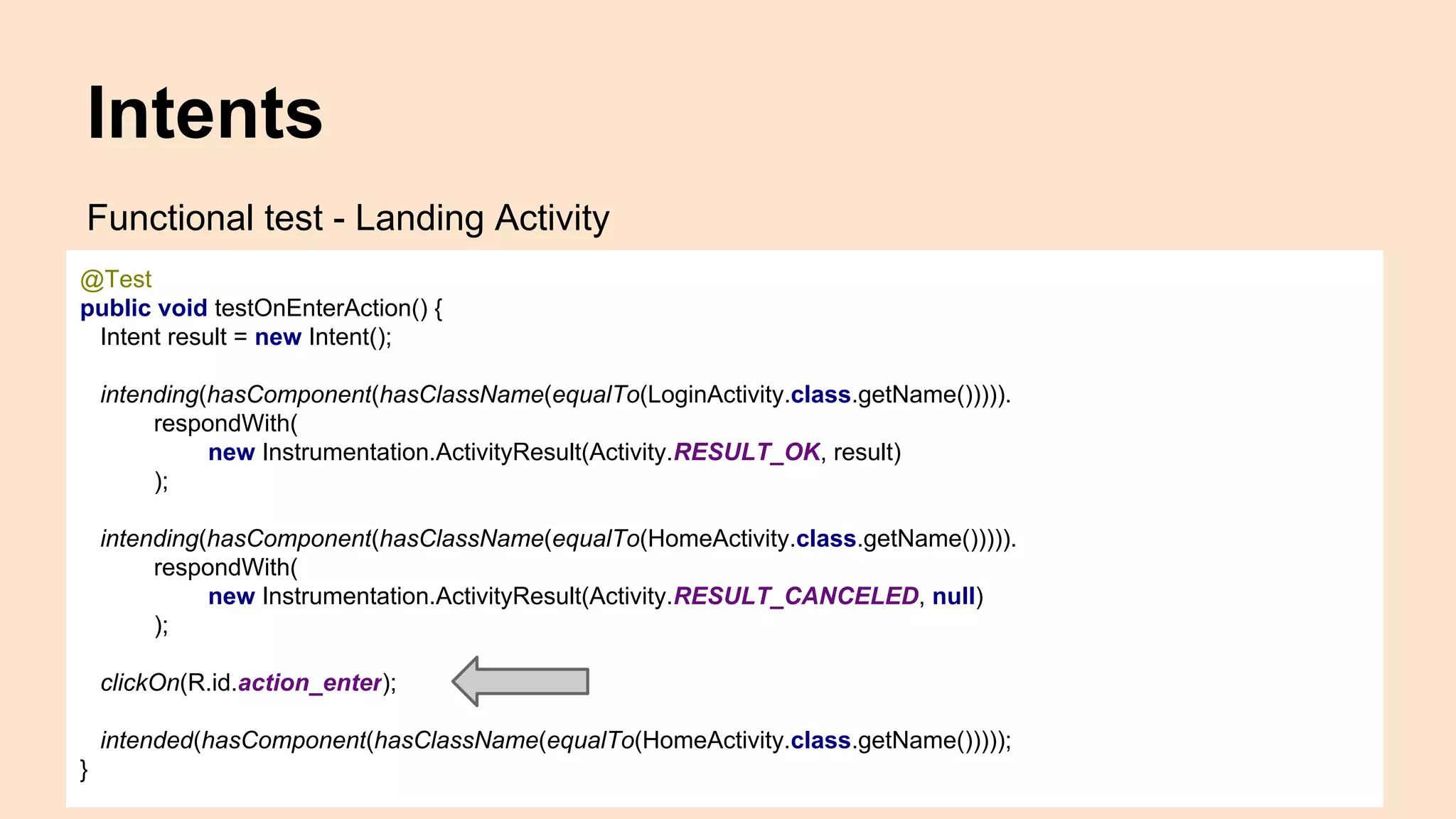 Intents Functional test - Landing Activity @Test public void testOnEnterAction() { Intent result = new Intent(); intending(hasComponent(hasClassName(equalTo(LoginActivity.class.getName())))). respondWith( new Instrumentation.ActivityResult(Activity.RESULT_OK, result) ); intending(hasComponent(hasClassName(equalTo(HomeActivity.class.getName())))). respondWith( new Instrumentation.ActivityResult(Activity.RESULT_CANCELED, null) ); clickOn(R.id.action_enter); intended(hasComponent(hasClassName(equalTo(HomeActivity.class.getName())))); } 