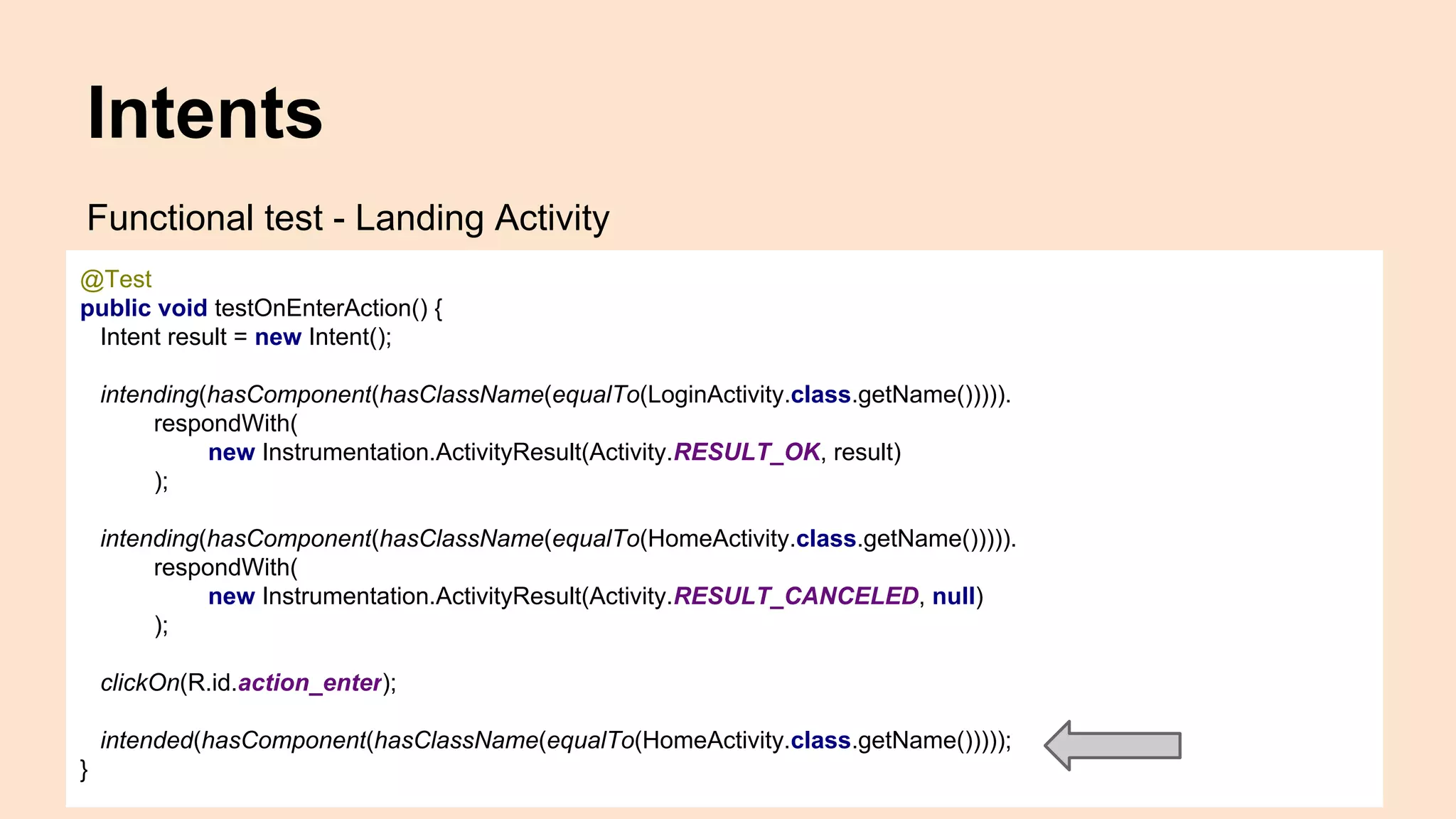 Intents Functional test - Landing Activity @Test public void testOnEnterAction() { Intent result = new Intent(); intending(hasComponent(hasClassName(equalTo(LoginActivity.class.getName())))). respondWith( new Instrumentation.ActivityResult(Activity.RESULT_OK, result) ); intending(hasComponent(hasClassName(equalTo(HomeActivity.class.getName())))). respondWith( new Instrumentation.ActivityResult(Activity.RESULT_CANCELED, null) ); clickOn(R.id.action_enter); intended(hasComponent(hasClassName(equalTo(HomeActivity.class.getName())))); } 