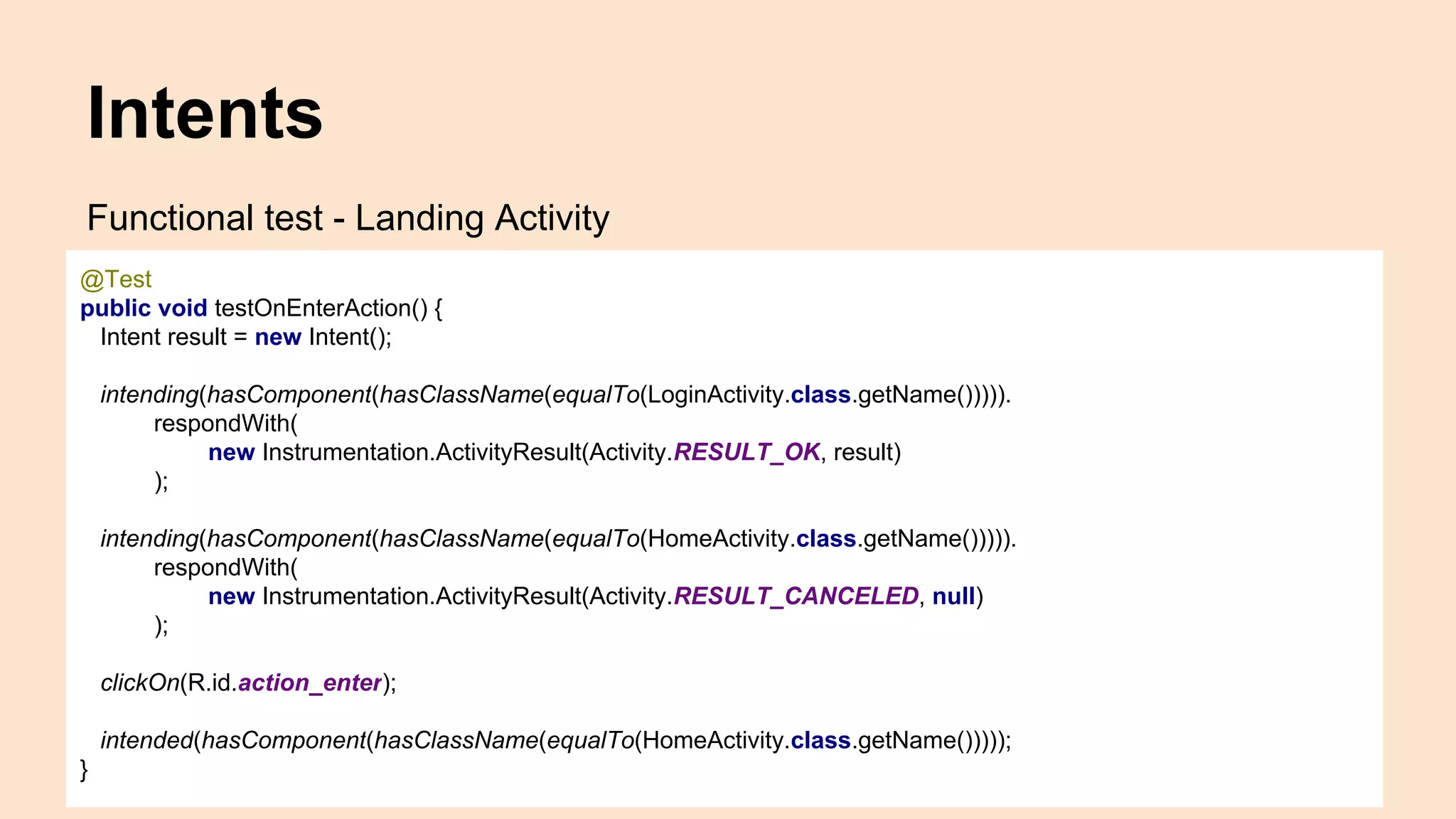 Intents Functional test - Landing Activity @Test public void testOnEnterAction() { Intent result = new Intent(); intending(hasComponent(hasClassName(equalTo(LoginActivity.class.getName())))). respondWith( new Instrumentation.ActivityResult(Activity.RESULT_OK, result) ); intending(hasComponent(hasClassName(equalTo(HomeActivity.class.getName())))). respondWith( new Instrumentation.ActivityResult(Activity.RESULT_CANCELED, null) ); clickOn(R.id.action_enter); intended(hasComponent(hasClassName(equalTo(HomeActivity.class.getName())))); } 