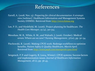 ReferencesFarrell, A. (2008, Nov. 13). Preparing for clinical documentation: A strategic 	view [webinar]. Healthcare Information and Management Systems 	Society (HIMSS). Retrieved from http://www.himss.orgLee, P. D., and Hirshfield, M. (2006). Project planning for healthcare. The 	Health Care Manager, 25 (4), 310-314.Mewshaw, M. R., White, K. M., and Walrath, J. (2006, October). Medical 	errors: Where are we now? Nursing Management, 37(10), pp. 50–54.Piechowski, R. (2006). Making CPOE work: Redesign workflows to optimize 	benefits. Patient Safety & Quality Healthcare, March/April. 	Retrieved from http://www.psqh.com/marapr06/cpoe.htmlSengstack, P. P. and Gugerty, B. (2004, Winter). CPOE systems: Success factors 	and implementation issues. Journal of Healthcare Information 	Management, 18 (1), pp. 36-45.