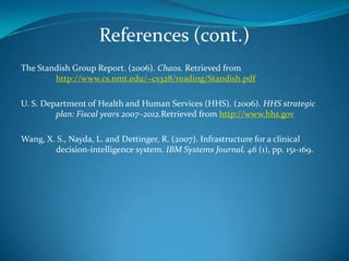 References (cont.)The Standish Group Report. (2006). Chaos. Retrieved from 	http://www.cs.nmt.edu/~cs328/reading/Standish.pdf U. S. Department of Health and Human Services (HHS). (2006). HHS strategic 	plan: Fiscal years 2007–2012.Retrieved from http://www.hhs.govWang, X. S., Nayda, L. and Dettinger, R. (2007). Infrastructure for a clinical 	decision-intelligence system. IBM Systems Journal, 46 (1), pp. 151-169.