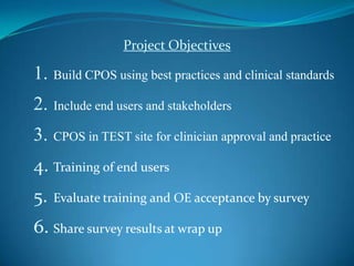 Project ObjectivesBuild CPOS using best practices and clinical standardsInclude end users and stakeholdersCPOS in TEST site for clinician approval and practiceTraining of end usersEvaluate training and OE acceptance by surveyShare survey results at wrap up