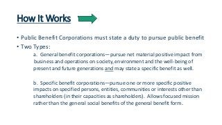 How It Works 
• Public Benefit Corporations must state a duty to pursue public benefit 
• Two Types: 
a. General benefit c...
