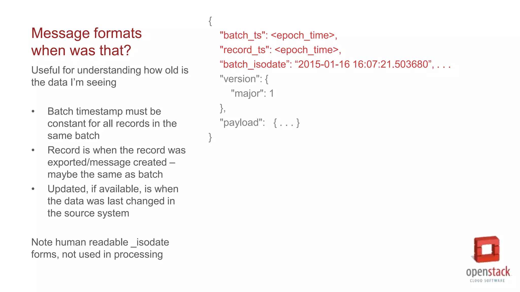 Message formats
when was that?
{
"batch_ts": <epoch_time>,
"record_ts": <epoch_time>,
“batch_isodate”: “2015-01-16 16:07:21.503680”, . . .
"version": {
"major": 1
},
"payload": { . . . }
}
Useful for understanding how old is
the data I’m seeing
• Batch timestamp must be
constant for all records in the
same batch
• Record is when the record was
exported/message created –
maybe the same as batch
• Updated, if available, is when
the data was last changed in
the source system
Note human readable _isodate
forms, not used in processing
 