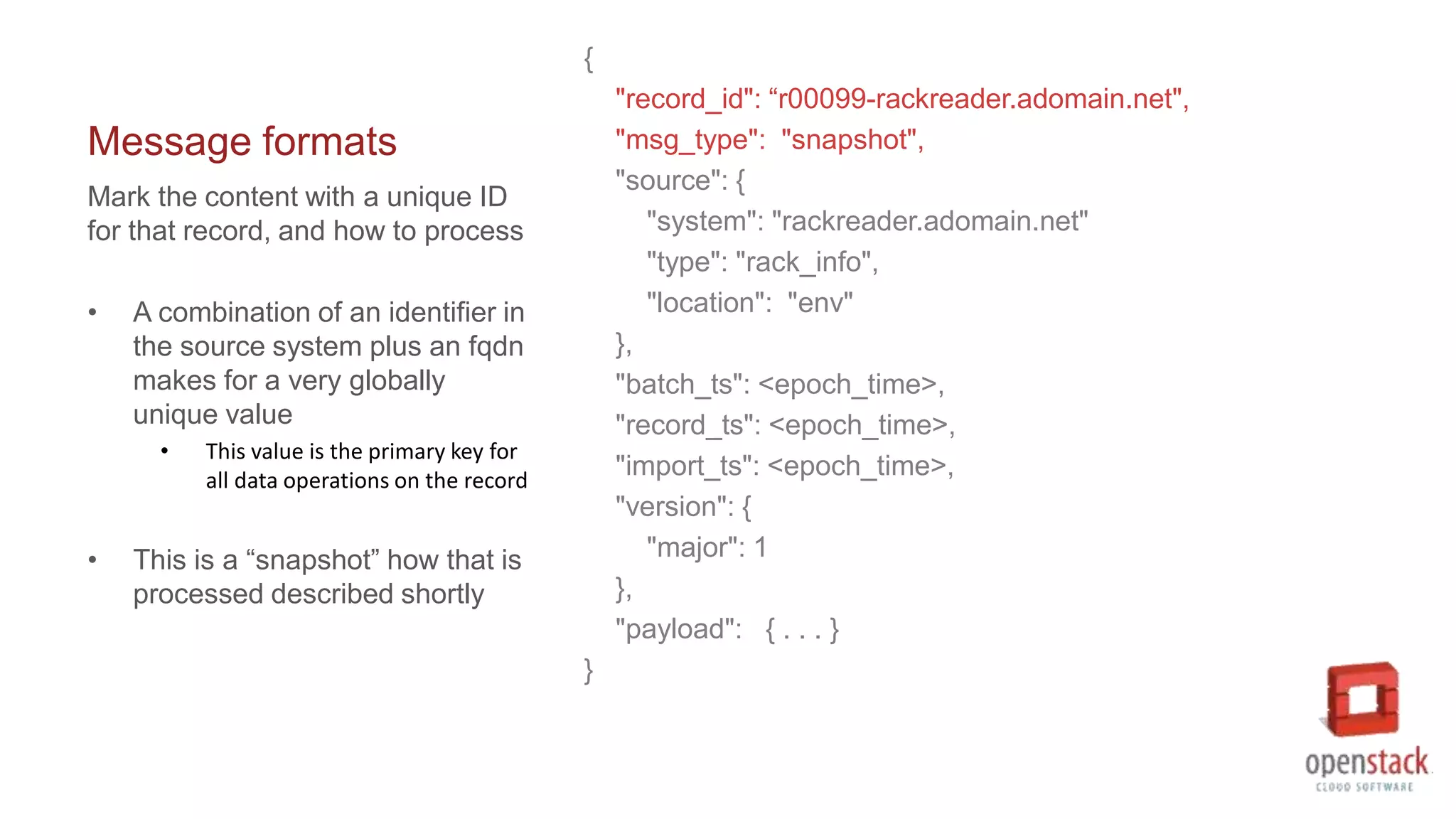 Message formats
{
"record_id": “r00099-rackreader.adomain.net",
"msg_type": "snapshot",
"source": {
"system": "rackreader.adomain.net"
"type": "rack_info",
"location": "env"
},
"batch_ts": <epoch_time>,
"record_ts": <epoch_time>,
"import_ts": <epoch_time>,
"version": {
"major": 1
},
"payload": { . . . }
}
Mark the content with a unique ID
for that record, and how to process
• A combination of an identifier in
the source system plus an fqdn
makes for a very globally
unique value
• This value is the primary key for
all data operations on the record
• This is a “snapshot” how that is
processed described shortly
 