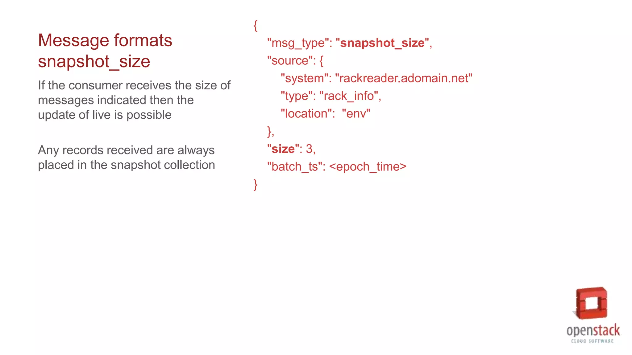 Message formats
snapshot_size
{
"msg_type": "snapshot_size",
"source": {
"system": "rackreader.adomain.net"
"type": "rack_info",
"location": "env"
},
"size": 3,
"batch_ts": <epoch_time>
}
If the consumer receives the size of
messages indicated then the
update of live is possible
Any records received are always
placed in the snapshot collection
 