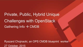 Private, Public, Hybrid Unique
Challenges with OpenStack
Gathering Info  CMDB
Ryszard Chojnacki, an OPS CMDB blueprint worker
27 October, 2015
 