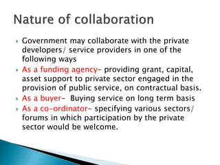  Government may collaborate with the private
developers/ service providers in one of the
following ways
 As a funding agency- providing grant, capital,
asset support to private sector engaged in the
provision of public service, on contractual basis.
 As a buyer- Buying service on long term basis
 As a co-ordinator- specifying various sectors/
forums in which participation by the private
sector would be welcome.
 