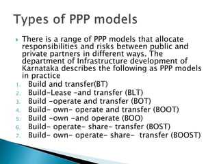  There is a range of PPP models that allocate
responsibilities and risks between public and
private partners in different ways. The
department of Infrastructure development of
Karnataka describes the following as PPP models
in practice
1. Build and transfer(BT)
2. Build-Lease –and transfer (BLT)
3. Build -operate and transfer (BOT)
4. Build- own- operate and transfer (BOOT)
5. Build -own -and operate (BOO)
6. Build- operate- share- transfer (BOST)
7. Build- own- operate- share- transfer (BOOST)
 