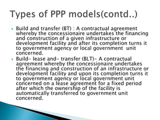  Build and transfer (BT) : A contractual agreement
whereby the concessionaire undertakes the financing
and construction of a given infrastructure or
development facility and after its completion turns it
to government agency or local government unit
concerned.
 Build- lease and- transfer (BLT)- A contractual
agreement whereby the concessionaire undertakes
the financing and construction of an infrastructure or
development facility and upon its completion turns it
to government agency or local government unit
concerned on a lease agreement for a fixed period
after which the ownership of the facility is
automatically transferred to government unit
concerned.
 