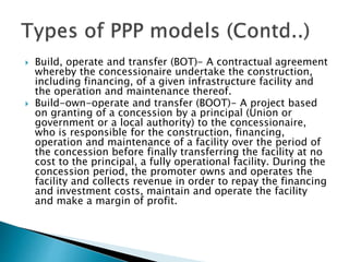 Build, operate and transfer (BOT)- A contractual agreement
whereby the concessionaire undertake the construction,
including financing, of a given infrastructure facility and
the operation and maintenance thereof.
 Build-own-operate and transfer (BOOT)- A project based
on granting of a concession by a principal (Union or
government or a local authority) to the concessionaire,
who is responsible for the construction, financing,
operation and maintenance of a facility over the period of
the concession before finally transferring the facility at no
cost to the principal, a fully operational facility. During the
concession period, the promoter owns and operates the
facility and collects revenue in order to repay the financing
and investment costs, maintain and operate the facility
and make a margin of profit.
 