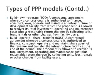  Build- own –operate (BOO) A contractual agreement
whereby a concessionaire is authorized to finance,
construct, own, operate and maintain an infrastructure or
development facility from which the proponent is allowed
to recover its total investment, operating and maintenance
costs plus a reasonable return thereon by collecting tolls,
fees, rentals or other charges from facility users.
 Build –operate- share- transfer (BOST) A contractual
agreement whereby a concessionaire is authorized to
finance, construct, operate and maintain, share apart of
the revenue and transfer the infrastructure facility at the
end of the period. The proponent is allowed to recover its
total investment, operating and maintenance cost plus
reasonable return thereon by collecting tolls, fees, rentals
or other charges from facility users.
 