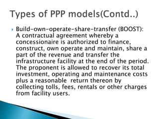  Build-own-operate-share-transfer (BOOST):
A contractual agreement whereby a
concessionaire is authorized to finance,
construct, own operate and maintain, share a
part of the revenue and transfer the
infrastructure facility at the end of the period.
The proponent is allowed to recover its total
investment, operating and maintenance costs
plus a reasonable return thereon by
collecting tolls, fees, rentals or other charges
from facility users.
 